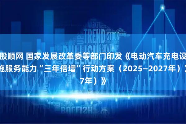 股顺网 国家发展改革委等部门印发《电动汽车充电设施服务能力“三年倍增”行动方案（2025—2027年）》