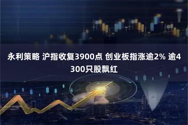 永利策略 沪指收复3900点 创业板指涨逾2% 逾4300只股飘红