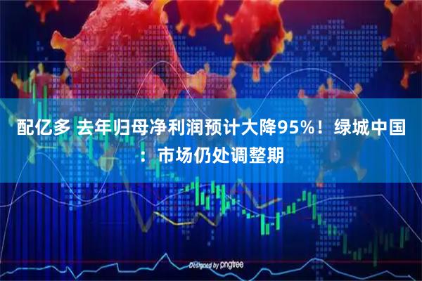 配亿多 去年归母净利润预计大降95%！绿城中国：市场仍处调整期
