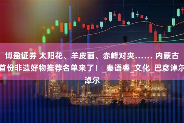 博盈证券 太阳花、羊皮画、赤峰对夹…… 内蒙古首份非遗好物推荐名单来了！_秦语睿_文化_巴彦淖尔