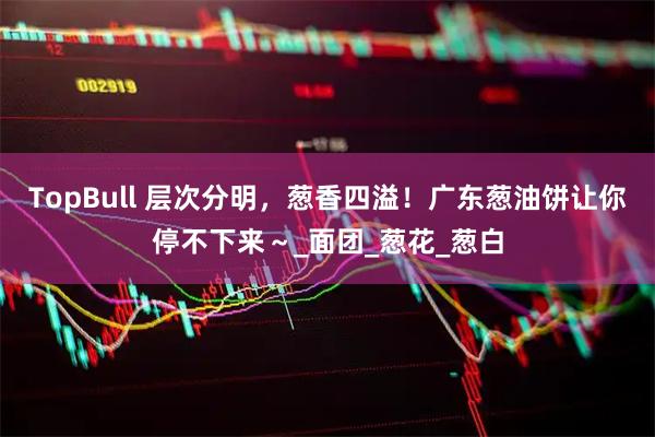 TopBull 层次分明，葱香四溢！广东葱油饼让你停不下来～_面团_葱花_葱白