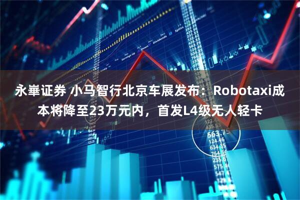 永崋证券 小马智行北京车展发布：Robotaxi成本将降至23万元内，首发L4级无人轻卡