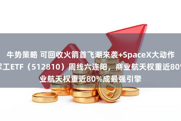 牛势策略 可回收火箭首飞潮来袭+SpaceX大动作！华宝基金军工ETF（512810）周线六连阳，商业航天权重近80%成最强引擎
