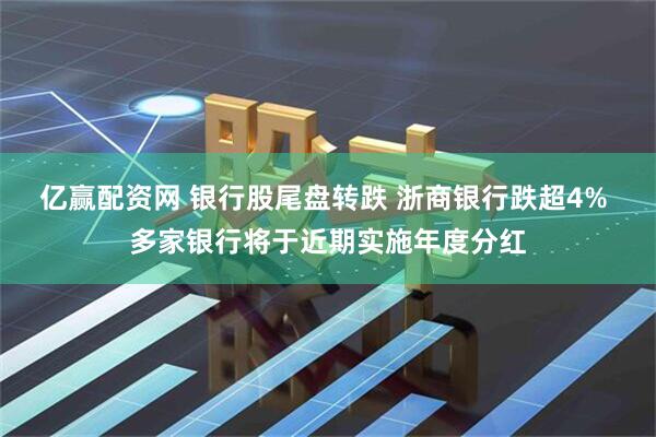 亿赢配资网 银行股尾盘转跌 浙商银行跌超4% 多家银行将于近期实施年度分红