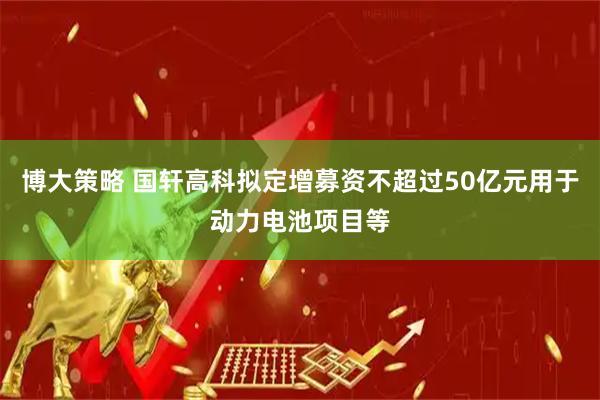 博大策略 国轩高科拟定增募资不超过50亿元用于动力电池项目等