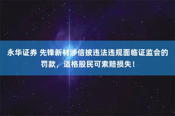 永华证券 先锋新材涉信披违法违规面临证监会的罚款，适格股民可索赔损失！