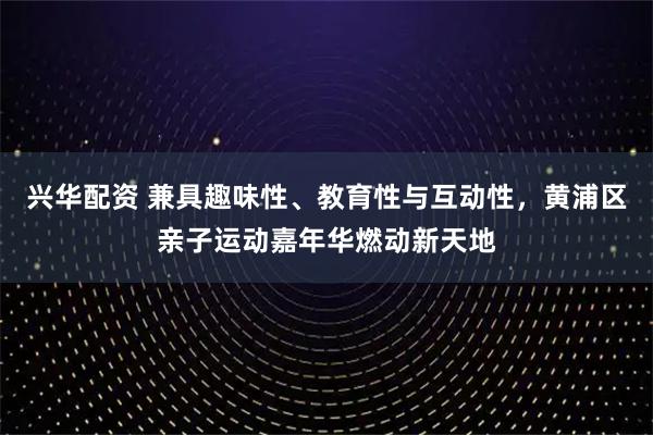 兴华配资 兼具趣味性、教育性与互动性，黄浦区亲子运动嘉年华燃动新天地