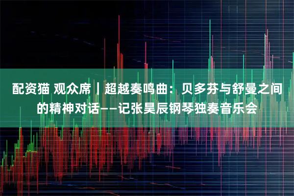 配资猫 观众席｜超越奏鸣曲：贝多芬与舒曼之间的精神对话——记张昊辰钢琴独奏音乐会
