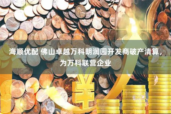 海顺优配 佛山卓越万科朗润园开发商破产清算，为万科联营企业