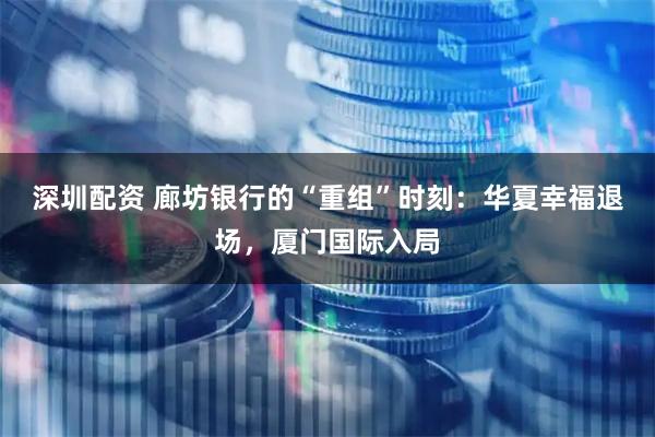 深圳配资 廊坊银行的“重组”时刻：华夏幸福退场，厦门国际入局